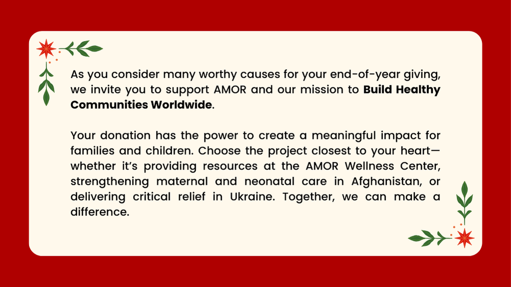As you consider many worthy causes for your end-of-year giving, we invite you to support AMOR and our mission to Build Healthy Communities Worldwide. Your donation has the power to create a meaningful impact for families and children. Choose the project closest to your heart—whether it’s providing resources at the AMOR Wellness Center, strengthening maternal and neonatal care in Afghanistan, or delivering critical relief in Ukraine. Together, we can make a difference.